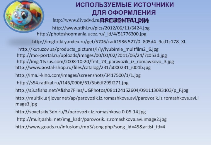 Используемые источники для оформления презентацииhttp://www.divodvd.ru/screenshots/1413_2.jpghttp://imgfotki.yandex.ru/get/5706/cadi1986.527/0_805d4_9cd1c178_XLhttp://kutuzov.ua/products_pictures/l/ly/lyubimie_multfilm2_6.jpghttp://moi-portal.ru/uploads/images/00/00/02/2011/06/24/7c053d.jpghttp://img.1tvrus.com/2008-10-20/fmt_73_paravozik_iz_romawkovo_3.jpghttp://photoshopmania.ucoz.ru/_ld/4/51776300.jpghttp://www.postal-shop.ru/files/catalog/231/a000231_i001b.jpghttp://ima.i-kino.com/images/screenshots/3417500/1/1.jpghttp://www.stihi.ru/pics/2012/06/11/6424.jpghttp://s54.radikal.ru/i146/0906/61/5b6df299f271.jpghttp://s3.afisha.net/Afisha7Files/UGPhotos/081124152604/091113093103/p_F.jpghttp://multiki.arjlover.net/ap/parovozik.iz.romashkova.avi/parovozik.iz.romashkova.avi.image3.jpghttp://sovetskiy.3dn.ru/3/parovozik.iz.romashkova.0-05-14.jpghttp://multjashki.net/img_kadr/parovozik.iz.romashkova.avi.image2.jpghttp://www.gouds.ru/infusions/mp3/song.php?song_id=45&artist_id=4