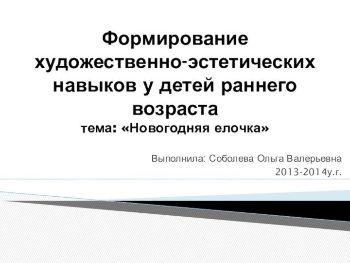 Формирование художественно-эстетических навыков у детей раннего возраста тема: «Новогодняя елочка»Выполнила: Соболева Ольга Валерьевна2013-2014у.г.