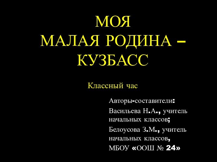 МОЯ  МАЛАЯ РОДИНА – КУЗБАСС Классный час  Авторы-составители: Васильева Н.А.,