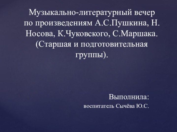 Музыкально-литературный вечер по произведениям А.С.Пушкина, Н.Носова, К.Чуковского, С.Маршака. (Старшая и подготовительная группы).Выполнила: воспитатель Сычёва Ю.С.