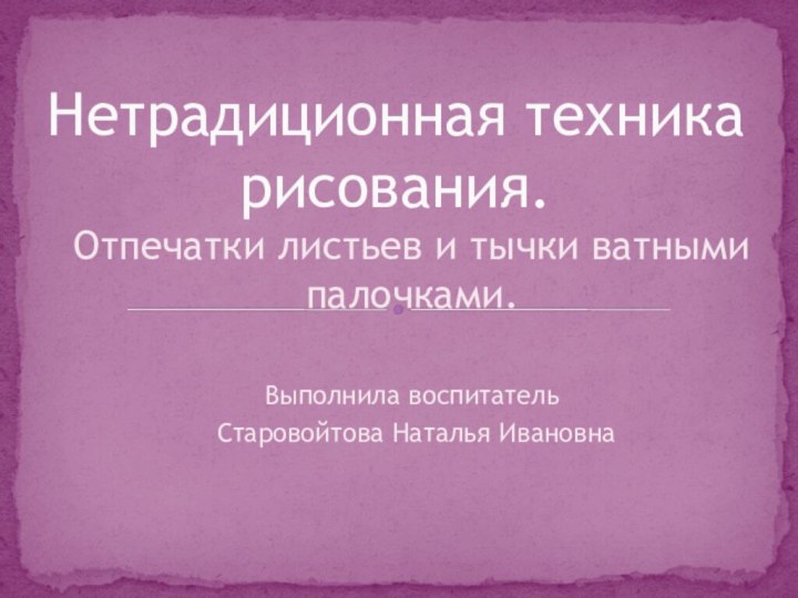 Отпечатки листьев и тычки ватными палочками.Выполнила воспитатель Старовойтова Наталья ИвановнаНетрадиционная техника рисования.