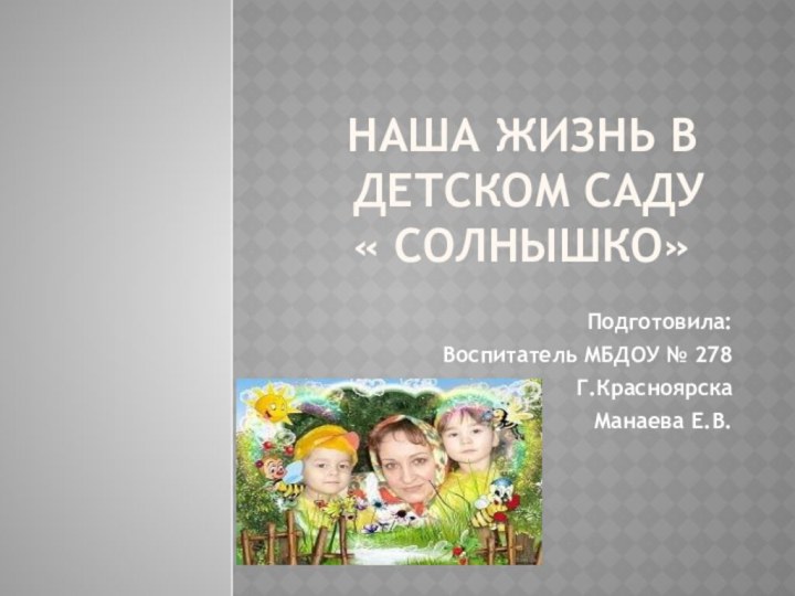 Наша жизнь в  детском саду « Солнышко»Подготовила: Воспитатель МБДОУ № 278Г.Красноярска Манаева Е.В.