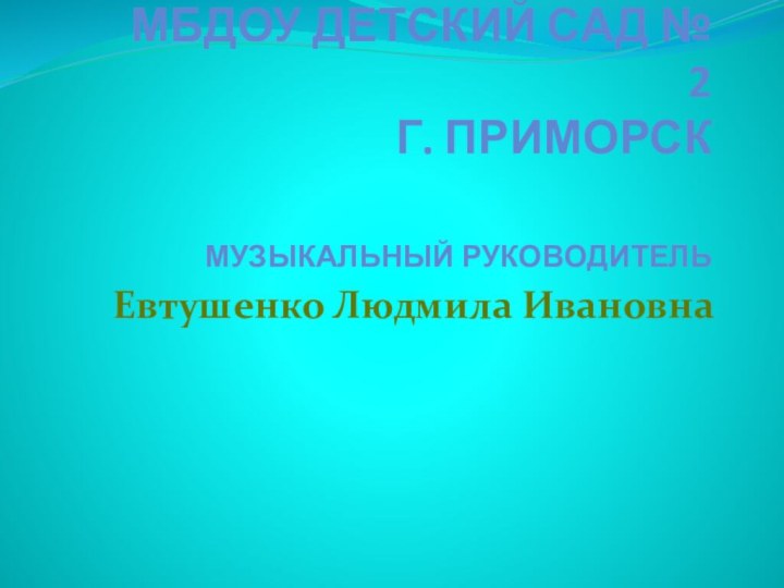 МБДОУ детский сад № 2 г. Приморск    музыкальный руководительЕвтушенко Людмила Ивановна