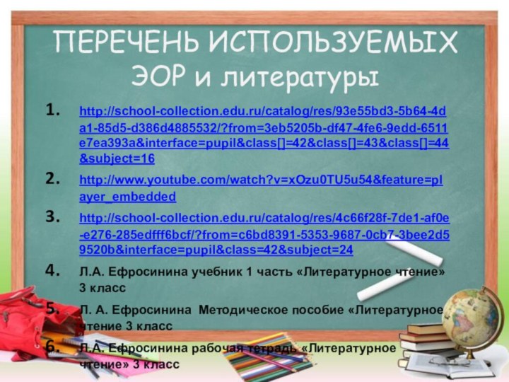 ПЕРЕЧЕНЬ ИСПОЛЬЗУЕМЫХ ЭОР и литературыhttp://school-collection.edu.ru/catalog/res/93e55bd3-5b64-4da1-85d5-d386d4885532/?from=3eb5205b-df47-4fe6-9edd-6511e7ea393a&interface=pupil&class[]=42&class[]=43&class[]=44&subject=16 http://www.youtube.com/watch?v=xOzu0TU5u54&feature=player_embeddedhttp://school-collection.edu.ru/catalog/res/4c66f28f-7de1-af0e-e276-285edfff6bcf/?from=c6bd8391-5353-9687-0cb7-3bee2d59520b&interface=pupil&class=42&subject=24Л.А. Ефросинина учебник 1 часть «Литературное чтение»