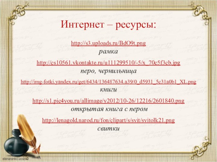 http://s3.uploads.ru/BdO9t.png рамкаhttp://cs10561.vkontakte.ru/u111299510/-5/x_70c5f3cb.jpg перо, чернильницаhttp://img-fotki.yandex.ru/get/6434/136487634.a39/0_d5931_5c31a0b1_XL.png книгиhttp://s1.pic4you.ru/allimage/y2012/10-26/12216/2601840.png открытая книга с перомhttp://lenagold.narod.ru/fon/clipart/s/svit/svitolk21.pngсвиткиИнтернет – ресурсы: