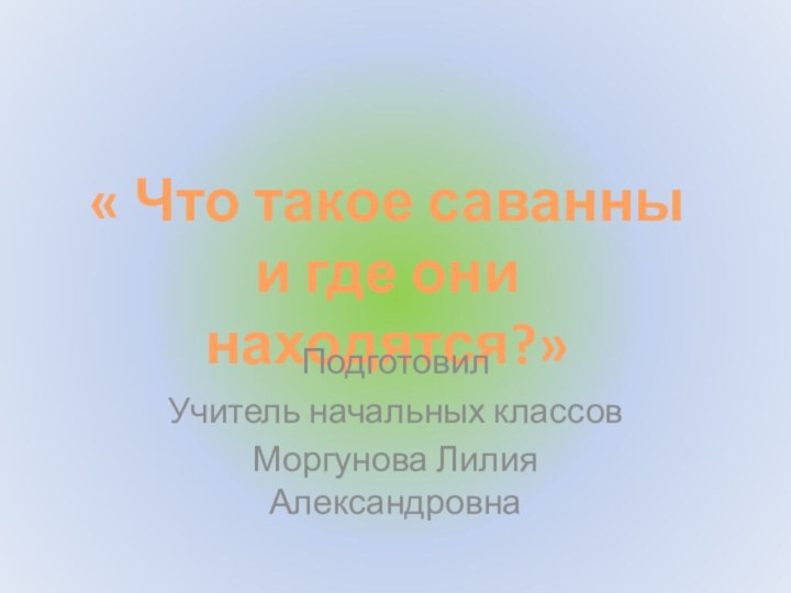 « Что такое саванны и где они находятся?»Подготовил Учитель начальных классов Моргунова Лилия Александровна