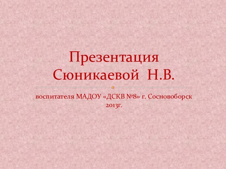 воспитателя МАДОУ «ДСКВ №8» г. Сосновоборск 2013г.Презентация  Сюникаевой Н.В.