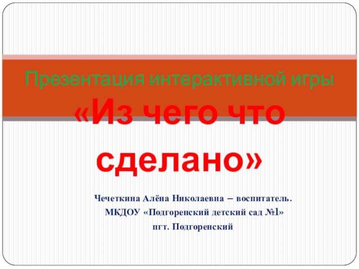 Презентация интерактивной игры «Из чего что сделано»Чечеткина Алёна Николаевна – воспитатель. МКДОУ