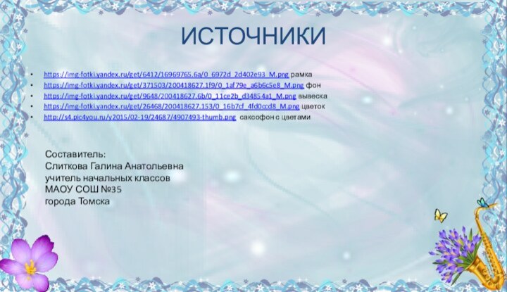 ИСТОЧНИКИhttps://img-fotki.yandex.ru/get/6412/16969765.6a/0_6972d_2d402e93_M.png рамкаhttps://img-fotki.yandex.ru/get/371503/200418627.1f9/0_1af79e_a6b6c5e8_M.png фонhttps://img-fotki.yandex.ru/get/9648/200418627.6b/0_11ce2b_d34854a1_M.png вывескаhttps://img-fotki.yandex.ru/get/26468/200418627.153/0_16b7cf_4fd0ccd8_M.png цветокhttp://s4.pic4you.ru/y2015/02-19/24687/4907493-thumb.png саксофон с цветамиСоставитель:Слиткова Галина Анатольевнаучитель начальных классовМАОУ СОШ №35города Томска