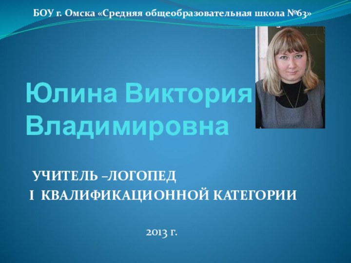 Юлина Виктория Владимировна УЧИТЕЛЬ –ЛОГОПЕД I КВАЛИФИКАЦИОННОЙ КАТЕГОРИИ 2013 г.БОУ г. Омска «Средняя общеобразовательная школа №63»