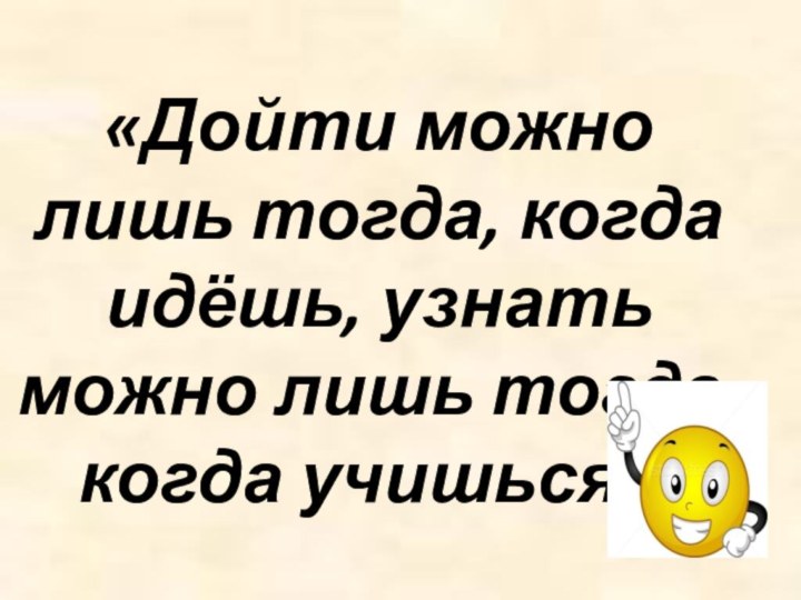 «Дойти можно лишь тогда, когда идёшь, узнать можно лишь тогда, когда учишься».