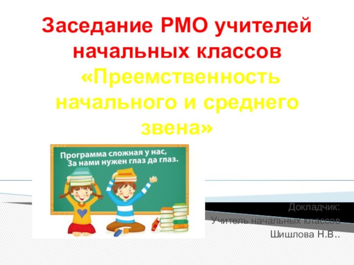 Заседание РМО учителей начальных классов  «Преемственность начального и среднего звена»Докладчик: Учитель начальных классов Шишлова Н.В..