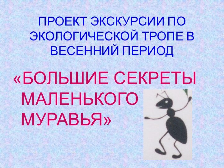 ПРОЕКТ ЭКСКУРСИИ ПО ЭКОЛОГИЧЕСКОЙ ТРОПЕ В ВЕСЕННИЙ ПЕРИОД«БОЛЬШИЕ СЕКРЕТЫ МАЛЕНЬКОГО МУРАВЬЯ»