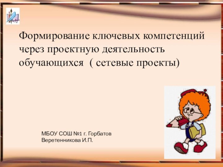 Формирование ключевых компетенций через проектную деятельность обучающихся ( сетевые проекты)МБОУ СОШ №1 г. Горбатов Веретенникова И.П.