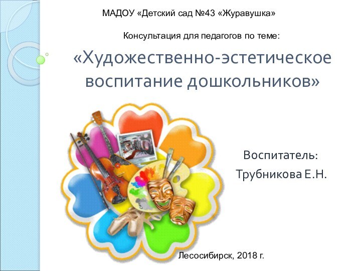 «Художественно-эстетическое  воспитание дошкольников»Воспитатель: Трубникова Е.Н.МАДОУ «Детский сад №43 «Журавушка»Лесосибирск, 2018 г.Консультация для педагогов по теме: