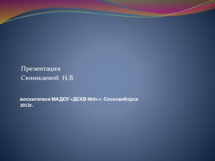 воспитателя МАДОУ «ДСКВ №8» г. Сосновоборск 2013г. Презентация Сюникаевой Н.В.