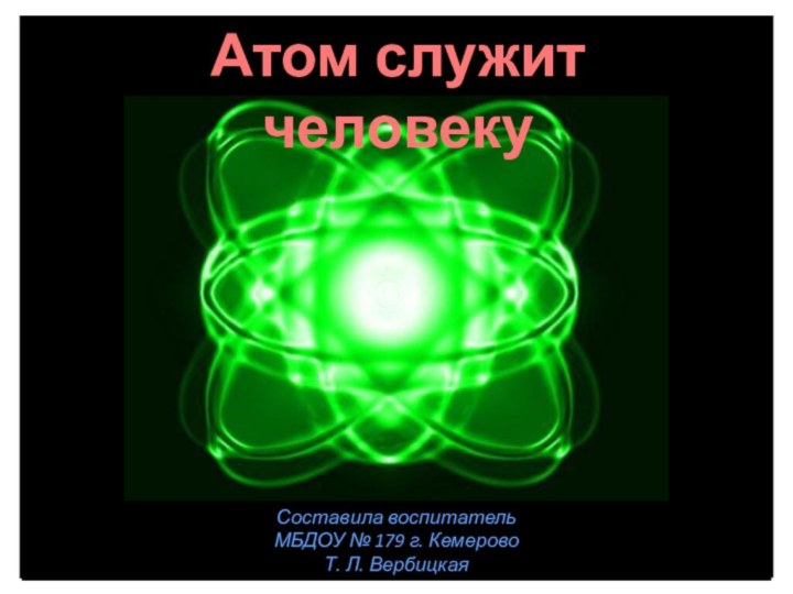 Составила воспитатель МБДОУ № 179 г. Кемерово Т. Л. Вербицкая Атом служит человеку