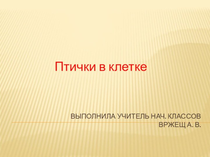 Выполнила учитель нач. классов Вржещ А. В.Птички в клетке