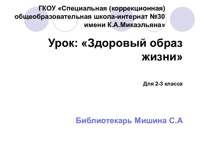 ГКОУ «Специальная (коррекционная) общеобразовательная школа-интернат №30 имени К.А.Микаэльяна» Урок: «Здоровый образ жизни»Для 2-3 классаБиблиотекарь Мишина С.А