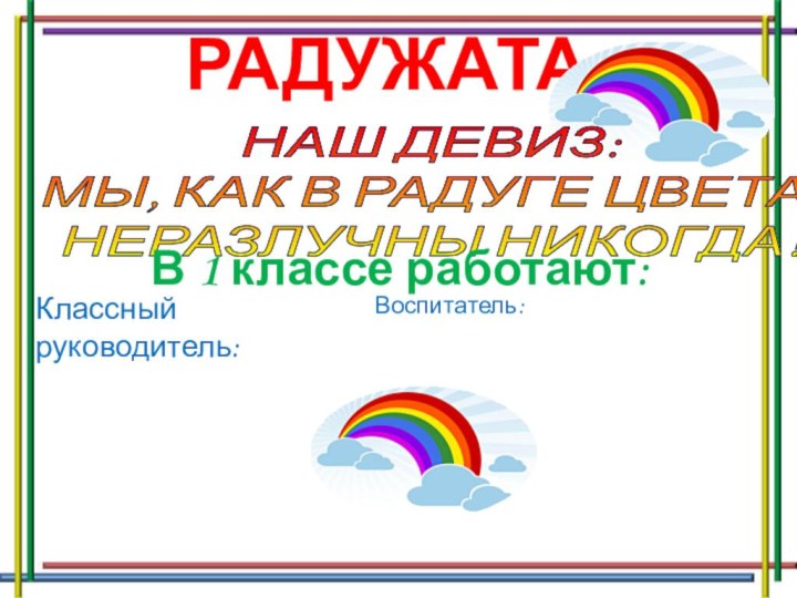 РАДУЖАТА НАШ ДЕВИЗ:МЫ, КАК В РАДУГЕ ЦВЕТА,НЕРАЗЛУЧНЫ НИКОГДА!В 1 классе работают:Классный руководитель: Воспитатель: