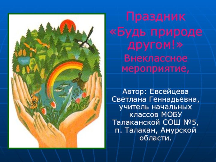 Праздник«Будь природе другом!»Внеклассное мероприятие,Автор: Евсейцева Светлана Геннадьевна, учитель начальных классов МОБУ Талаканской