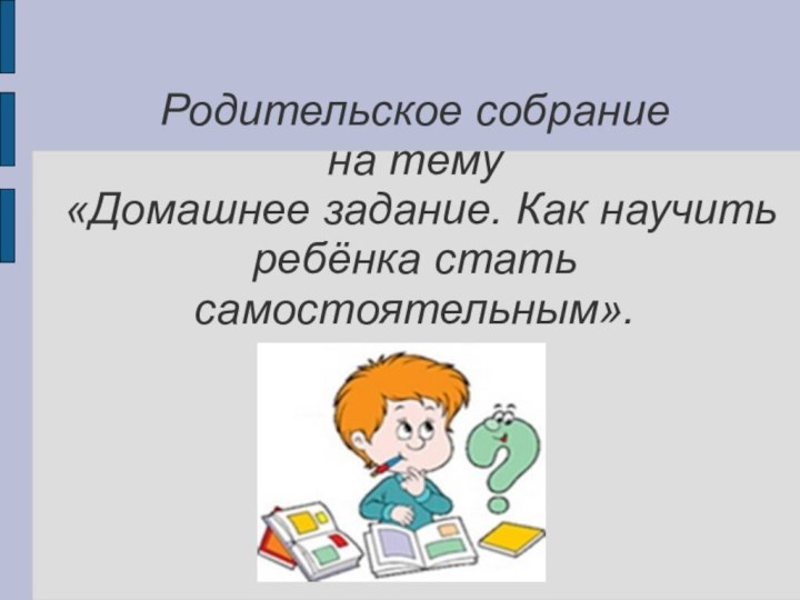 Родительское собрание на тему «Домашнее задание. Как научить ребёнка стать самостоятельным».