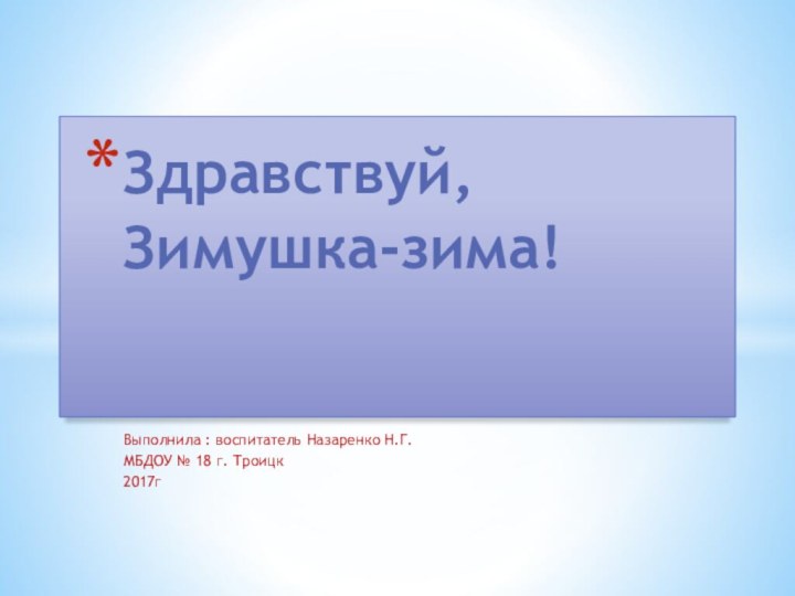 Выполнила : воспитатель Назаренко Н.Г.МБДОУ № 18 г. Троицк2017гЗдравствуй, Зимушка-зима!