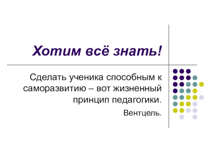 Хотим всё знать!Сделать ученика способным к саморазвитию – вот жизненный принцип педагогики. Вентцель.