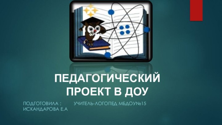 Подготовила :     учитель-логопед Мбдоу№15 Искандарова Е.аПЕДАГОГИЧЕСКИЙ ПРОЕКТ В ДОУ