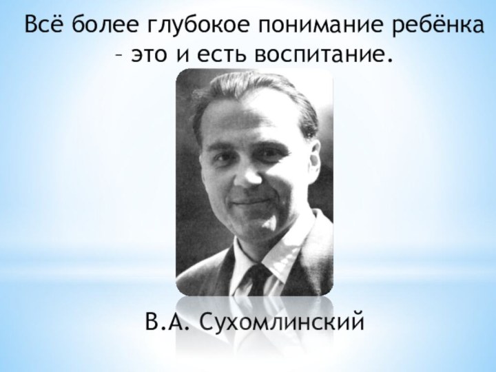 Всё более глубокое понимание ребёнка – это и есть воспитание.В.А. Сухомлинский