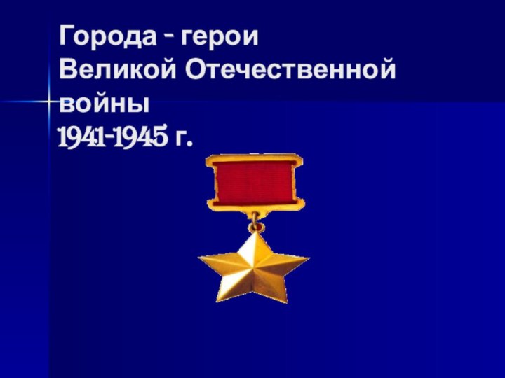 Города - герои  Великой Отечественной войны 1941-1945 г.
