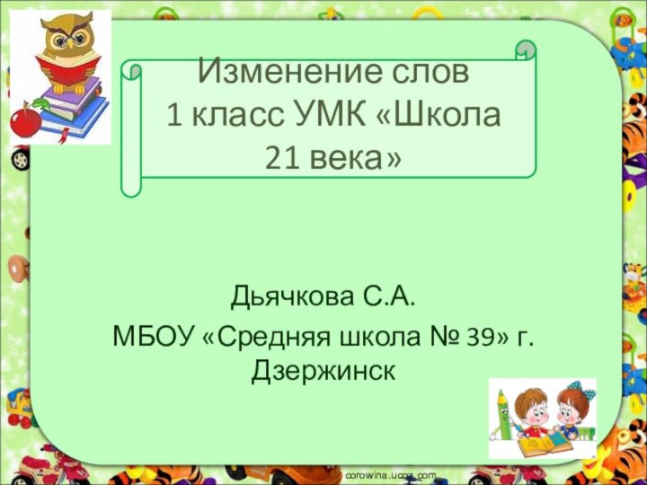 Изменение слов 1 класс УМК «Школа 21 века»Дьячкова С.А. МБОУ «Средняя школа № 39» г. Дзержинскcorowina.ucoz.com