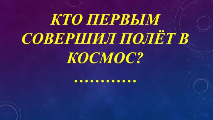 КТО ПЕРВЫМ СОВЕРШИЛ ПОЛЁТ В КОСМОС? …………