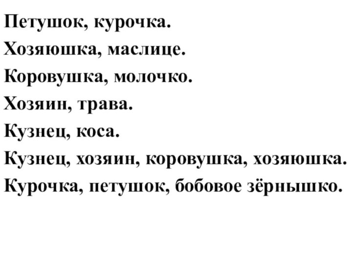 Петушок, курочка.Хозяюшка, маслице.Коровушка, молочко. Хозяин, трава.Кузнец, коса.Кузнец, хозяин, коровушка, хозяюшка.Курочка, петушок, бобовое зёрнышко.