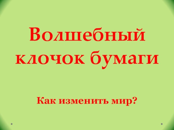 Волшебный клочок бумагиКак изменить мир?