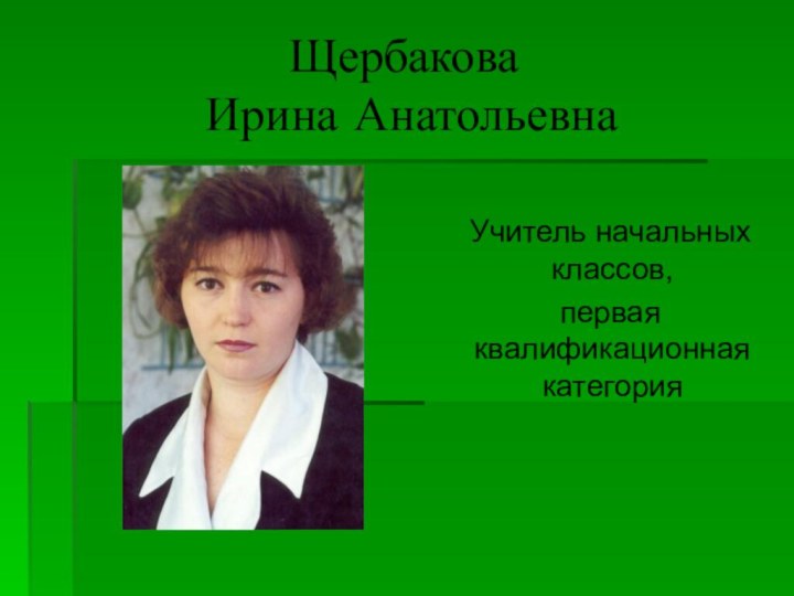 Щербакова  Ирина Анатольевна  Учитель начальных классов,  первая квалификационная категория