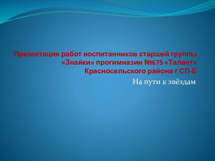 Презентация работ воспитанников старшей группы «Знайки» прогимназии №675 «Талант» Красносельского района г СП-БНа пути к звёздам