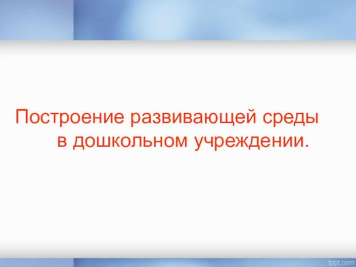 Построение развивающей среды в дошкольном учреждении.