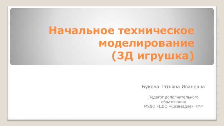 Начальное техническое моделирование  (3Д игрушка)Букова Татьяна ИвановнаПедагог дополнительного образования МУДО «ЦДО «Созвездие» ТМР