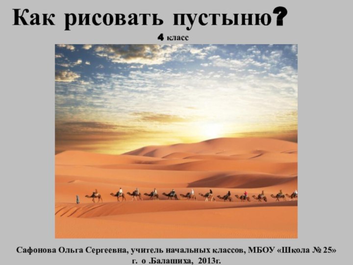 Как рисовать пустыню?Сафонова Ольга Сергеевна, учитель начальных классов, МБОУ «Школа № 25»г. о .Балашиха, 2013г.4 класс