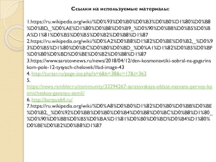 Ссылки на используемые материалы:1.https://ru.wikipedia.org/wiki/%D0%93%D0%B0%D0%B3%D0%B0%D1%80%D0%B8%D0%BD,_%D0%AE%D1%80%D0%B8%D0%B9_%D0%90%D0%BB%D0%B5%D0%BA%D1%81%D0%B5%D0%B5%D0%B2%D0%B8%D1%872.https://ru.wikipedia.org/wiki/%D0%A2%D0%B8%D1%82%D0%BE%D0%B2,_%D0%93%D0%B5%D1%80%D0%BC%D0%B0%D0%BD_%D0%A1%D1%82%D0%B5%D0%BF%D0%B0%D0%BD%D0%BE%D0%B2%D0%B8%D1%873.https://www.saratovnews.ru/news/2018/04/12/den-kosmonavtiki-sobral-na-gagarinskom-pole-12-tysyach-chelovek/#ad-image-434. http://tursar.ru/page-joy.php?a=6&b=38&c=17&j=3635. https://news.rambler.ru/community/33294267-saratovskaya-oblast-nazvana-pervoy-kosmicheskoy-gavanyu-zemli/6. http://korpus64.ru/7.https://ru.wikipedia.org/wiki/%D0%A8%D0%B0%D1%82%D0%B0%D0%BB%D0%BE%D0%B2,_%D0%92%D0%BB%D0%B0%D0%B4%D0%B8%D0%BC%D0%B8%D1%80_%D0%90%D0%BB%D0%B5%D0%BA%D1%81%D0%B0%D0%BD%D0%B4%D1%80%D0%BE%D0%B2%D0%B8%D1%87