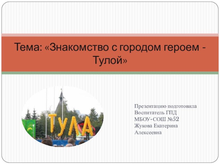 Тема: «Знакомство с городом героем - Тулой» Презентацию подготовила Воспитатель ГПДМБОУ-СОШ №52Жукова ЕкатеринаАлексеевна