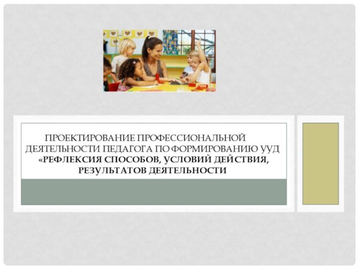 Проектирование профессиональной	 деятельности педагога по формированию УУД  «Рефлексия способов, условий действия, результатов деятельности