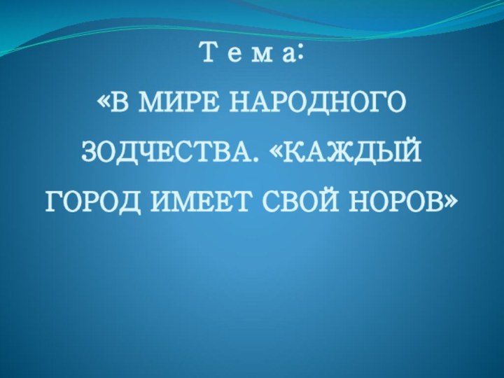 Т е м а:  «В МИРЕ НАРОДНОГО ЗОДЧЕСТВА. «КАЖДЫЙ ГОРОД ИМЕЕТ СВОЙ НОРОВ»