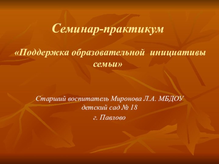 Семинар-практикум  «Поддержка образовательной инициативы семьи» Старший воспитатель Миронова Л.А. МБДОУ детский сад № 18г. Павлово