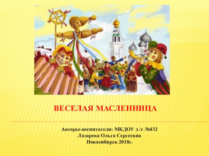 ВЕСЕЛАЯ МАСЛЕННИЦААвторы-воспитатели: МКДОУ д /с №432 Лазарева Ольга СергеевнаНовосибирск 2018г.