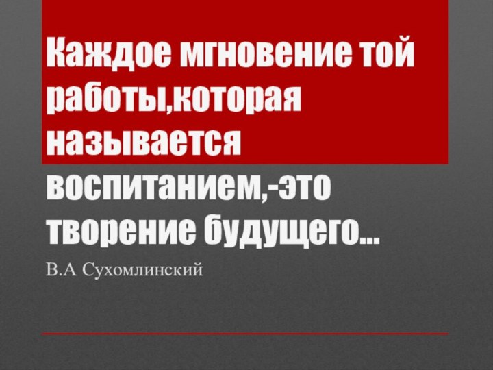 Каждое мгновение той работы,которая называется воспитанием,-это творение будущего…В.А Сухомлинский