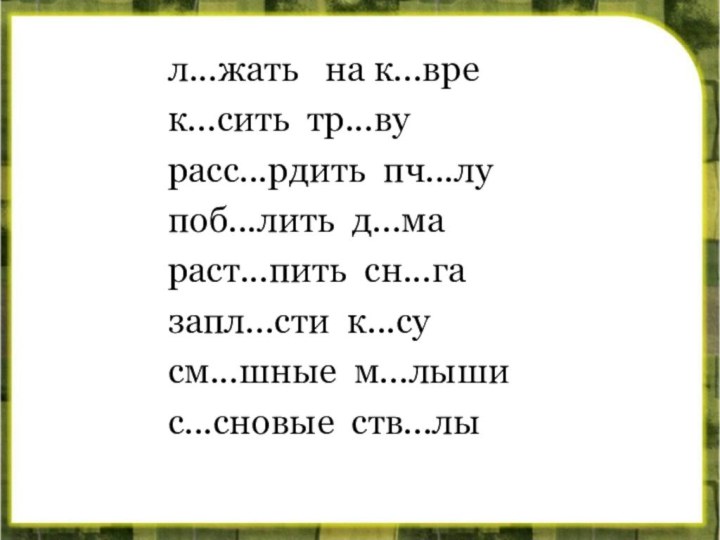 л...жать  на к...вре	к...сить тр...вурасс...рдить пч...лу	поб...лить д...мараст...пить сн...га	запл...сти к...сусм...шные м...лыши	с...сновые ств...лы