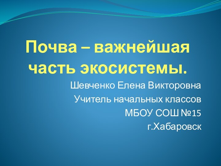 Почва – важнейшая часть экосистемы.Шевченко Елена ВикторовнаУчитель начальных классовМБОУ СОШ №15г.Хабаровск