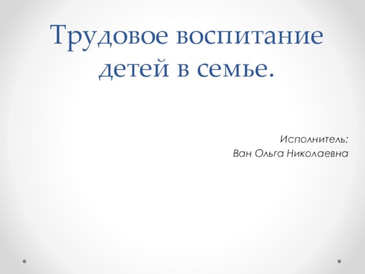 Трудовое воспитание детей в семье.Исполнитель:Ван Ольга Николаевна